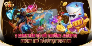 3 Game Bắn Cá Đổi Thưởng Jackpot Không Thể Bỏ Lỡ Tại TOPCLUB